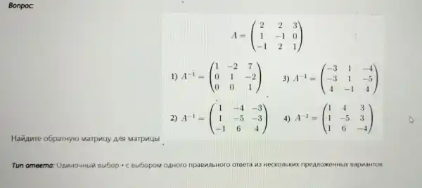 Bonpoc:
A=(} 2&2&3 1&-1&0 -1&2&1 )
1) A^-1=(} 1&-2&7 0&1&-2 0&0&1 )
3) A^-1=(} -3&1&-4 -3&1&-5 4&-1&4 )
2) A^-1=(} 1&-4&-3 1&-5&-3 -1&6&4 )
4) A^-1=(} 1&4&3 1&-5&3 1&6&-4 )
Hannure o6paTHyro Marpuuy Ana Marpullbl
Tun omeema OAnHOUHbIN Bbl6op - C BbI60pOM OAHOTO OTBera 13 HeCKO nbkux npeAno XKeHHbIX B apnaHTOB