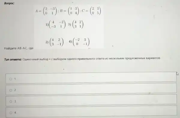 Bonpoc:
A=(} 2&-3 0&1 )
1) (} 4&-2 -3&1 )
Havinnte AB-AC.rne
2) (} 4&2 3&-1 )
Tun omeema:OAMHOUHbIY Bbl6op - C Bbl60pOM OAHOrO npaBMIbHOro OTBeTa 13 HecKonbKux Kux npeAnoxeHHbIX BapuaHTOB
square 
2
3
4