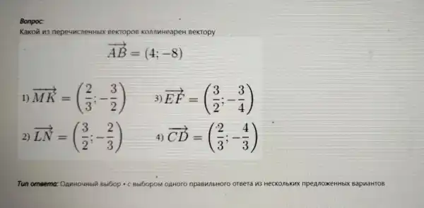 Bonpoc:
Kakovi u3 ne peuncneH eKTOPOB KonnuHeapeH BeKTOPY
overrightarrow (AB)=(4;-8)
1) overrightarrow (MK)=((2)/(3);-(3)/(2))
3) overrightarrow (EF)=((3)/(2);-(3)/(4))
2) overrightarrow (LN)=((3)/(2);-(2)/(3))
4) overrightarrow (CD)=((2)/(3);-(4)/(3))
Tun o	OAHOOO	OTBeT	KONbKux npegnoxeHHbix BapwaHTOB