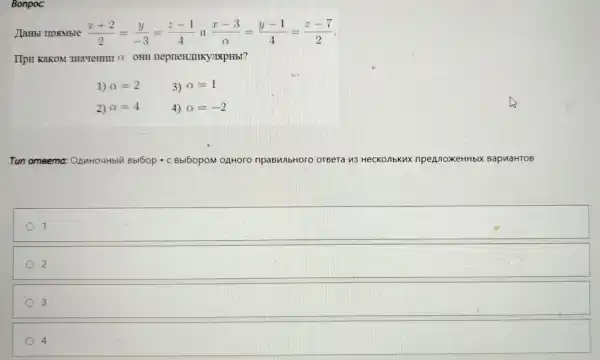 Bonpoc:
(x+2)/(2)=(y)/(-3)=(z-1)/(4) (x-3)/(alpha )=(y-1)/(4)=(z-7)/(2)
IIpII KaKOM 3Ha'TeHIII O OHII neprien/IIIK JIAPHbI?
1) alpha =2	3) alpha =1
2) alpha =4	4) alpha =-2
Tun omeema:OnnHouHbly Hblu Bblbop . c Bbl5opoM OẠHOOO OTBera n3 HecKonbKux npennoxeHHbl BapuaHTOB
1
2
3
4