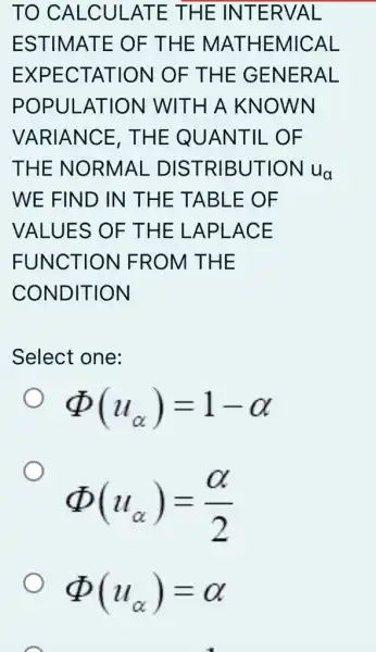 TO CALCULATE THE INTERVAL
ESTIMATE OF THE MATH EMICAL
EXPECTATION OF THE GENERAL
POPULATION WITH A KNOWN
VARIANCE . THE QUANTIL . OF
THE NORMAL . DISTRIBUTION ua
WE FIND IN THE TABLE OF
VALUES OF THE LAPLACE
FUNCTION I FROM THE
CONDITION
Select one:
Phi (u_(alpha ))=1-alpha 
Phi (u_(alpha ))=(alpha )/(2)
Phi (u_(alpha ))=alpha