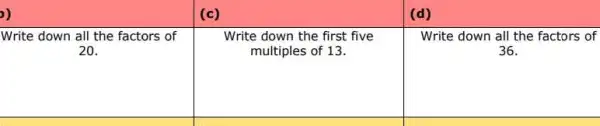 (c)
(d)
Write down all the factors of
20.
Write down the first five
multiples of 13.
Write down all the factors of
36.