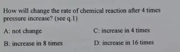 How will change the rate of chemical reaction after 4 times
pressure increase? (see q.1)
A: not change
C: increase in 4 times
B: increase in 8 times
D: increase in 16 times