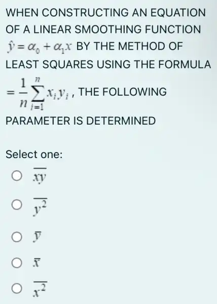 WHEN CONSTRUCTING AN EQUATION
OF A LINEAR SMOOTHING FUNCTION
hat (y)=alpha _(0)+alpha _(1)x BY THE METHOD OF
LEAST SQUARES USING THE FORMULA
=(1)/(n)sum _(i=1)^nx_(i)y_(i) . THE FOLLOWING
PARAMETER IS DETERMINED
Select one:
overline (xy)
y^2
bar (y)
bar (x)
x^2