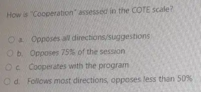 How is "Cooperation"assessed in the COTE scale?
a. Opposes all directions/suggestions
b. Opposes 75%  of the session
c. Cooperates with the program
d. Follows most directions opposes less than 50%