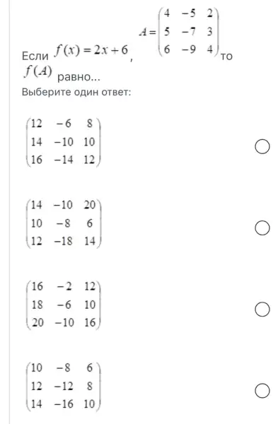 Ecnn
f(x)=2x+6
A=(} 4&-5&2 5&-7&3 6&-9&4 )
TO
f(A)
paBHo __
Bbl6epute ofMH OTBeT:
(} 12&-6&8 14&-10&10 16&-14&12 )
(} 14&-10&20 10&-8&6 12&-18&14 )
(} 16&-2&12 18&-6&10 20&-10&16 )