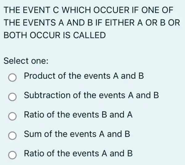 THE EVENT C WHICH OCCUER IF ONE OF
THE EVENTS A AND B IF EITHER A OR B OR
BOTH OCCUR IS CALLED
Select one:
Product of the events A and B
Subtraction of the events A and B
Ratio of the events B and A
Sum of the events A and B
Ratio of the events A and B