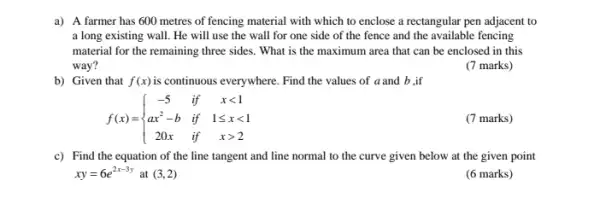 a) A farmer has 600 metres of fencing material with which to enclose a rectangular pen adjacent to
a long existing wall.He will use the wall for one side of the fence and the available fencing
material for the remaining three sides. What is the maximum area that can be enclosed in this
way?
(7 marks)
b) Given that f(x) is continuous everywhere. Find the values of a and b ,if
f(x)= ) -5&if&xlt 1 ax^2-b&if&1leqslant xlt 1 20x&if&xgt 2 
(7 marks)
c) Find the equation of the line tangent and line normal to the curve given below at the given point
xy=6e^2x-3y at (3,2)
(6 marks)