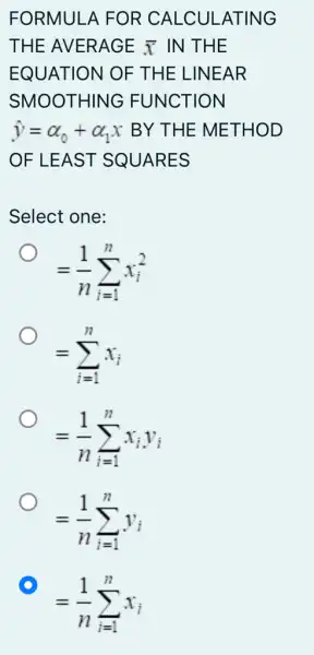 FORMULA FOR CALCULATING
THE AVERAGE bar (x) IN THE
EQUATION OF THE LINEAR
SMOOTHING FUNCTION
hat (y)=alpha _(0)+alpha _(1)x BY THE METHOD
OF LEAST SQUARES
Select one:
=(1)/(n)sum _(i=1)^nx_(i)^2
=sum _(i=1)^nx_(i)
=(1)/(n)sum _(i=1)^nx_(i)y_(i)
=(1)/(n)sum _(i=1)^ny_(i)
D
=(1)/(n)sum _(i=1)^nx_(i)