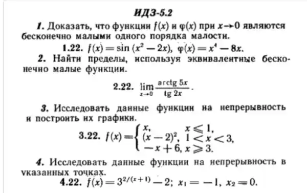 HA3-52
1. Aoka3 arb, 4T0 Q YHKLHHH f(x) H varphi (x) npu xarrow 0 RBMAIOT ca
6ecko HeyHo Ma JIbIMH OAHOrO I opanka Ma/10 CTH.
1.22 f(x)=sin(x^2-2x), varphi (x)=x^4-8x
2. Hai TH npen evibl , HCIIOJIb3yA 3 KBHBa New Hble 6 ecko
He4H0 manb re QyHKIIHH.
2.22.
lim _(xarrow 0)(arctg5x)/(tg2x)
3. Hcc neno Barb naurble QyHKIHHH Hà Henp epblB HOCT b
H HOCT pourb Hx rpaQHKH.
3.22.
f(x)= ) x,&xleqslant 1 (x-2)^2,&1lt xlt 3 -x+6,&xgeqslant 3 
4. Hccn enou arb naHHble QyHKLUHH Ha HenpepblBHOCTb , B
VKa3a IHHbIX To4Ka ix
4.22 f(x)=3^2/(x+1)-2;x_(1)=-1,x_(2)=0