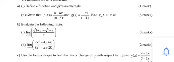 a) (i) Define a function and give an example
(ii) Given that f(x)=(6-4x)/(16-5x) and g(x)=(-3x)/(1-4x) Find g_(0)f at x=1
(3 marks)
b) Evaluate the following limits
(i) lim _(xarrow 0)((sqrt (1+x)-sqrt (1-x))/(x))
(3 marks)
(ii) lim _(xarrow infty )((2x^3-4x+6)/(3x^2)-x+20)
(2 marks)
c) Use the first principle to find the rate of change of y with respect to x given y(x)=(4-5x)/(3-2x)
(1 mark)