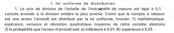 I. loi uniforme de distribution
1. Le prix de division de l'échelle de l'instrughnérit de mesure est égal à 0,1.
Lecture arrondir à la division entière'la plus proche. Croire que le compte à rebours
est une erreur.I'arrondi est distribué par la loi uniforme, trouver: 1)mathématique
espérance, variance et déviation quadratique moyenne de cette variable aléatoire;
2) la probabilité que l'erreur d'arrondi soit: a) inférieure à 0,01; B)supérieure à 0,03.