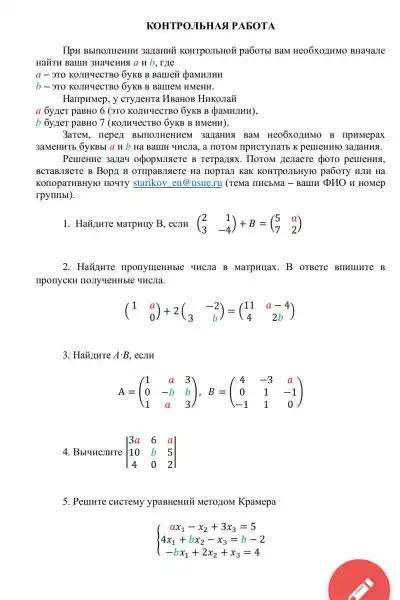 KOHTPOJIbHAS PABOTA
IIpH BbITIOJIHeHHH 3a TaHHY KOHTPOIIbHOM pa6oTb BaM Heo6xozIHMO BHa4aJIe
HaǎTH BaIIII 3HayeHua anb , rule
a - 3TO KOJINYECTBO 6yKB B Barriezi QaMHJIHH
b- 3TO KOJIMYeCTBO 6yKB B BallieM HMeHH.
HarlpHMep, y CTYTeHTa HBaHOB HHKOJIaY
a 6yner paBHo 6 (3TO KOJIH4eCTBO 6yKB B (pammJIHH),
b 6yner paBHO 7 (KOJIHYeCTBO 6yKB B HMeHH).
3arem, nepez BbllloJIHeHHe I 3aLaHHA BaM Heo6xozHMO B IIpHMepax
3aMeHHTb 6yKBbl a H b Ha Barm qucsia., a HOTOM IIPHCTYTIaTb K pemeHuto 3a/jaHH8.
PemeHue 3a/lay rerpanax. Horom He maere choro pemeHua,
B Bop/I H OTHPaBJIAeTe Ha IIOPTaJI KaK KOHTPOJIbHYIO pa6oTy WIH Ha
KOIIOPaTHBHYHO noury starikov en@usue.ru (TeMa IIHCbMa - Bamu pHO H HOMep
rpymilbl).
1. HaXImure Marpuny B. ecJIH (} 2&1 3&-4 )
2. Havinure IIponymeHHble UHCIIa B MarpHIJaX.B orBere BIHILIHTE B
IIponycKH HOJIy4eHHble YHCJIa.
(} 1&a 0 )
Acdot B ecJIH
A=(} 1&a&3 0&-b&b 1&a&3 )
4. Bbluncjure vert } 3a&6&a 10&b&5 4&0&2 vert 
5. Penure chcremy ypaBHeHHi MeTO/10M KpaMepa
 ) ax_(1)-x_(2)+3x_(3)=5 4x_(1)+bx_(2)-x_(3)=b-2 -bx_(1)+2x_(2)+x_(3)=4