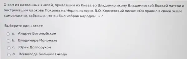 KOM H3 Ha3BaHHbIX KHR3e}, npuBe3uJMM 13 Kuesa 80 Bnazumup MKOHY Bnagumupckon 5oxbei Marepun
nocrponsumM uepKoBb noxposa Ha Hepnu , MCTOpHK B.O. KnioveBckui nucan: %OH npaBM/1 B CBoei 3eMne
caMOBnacTHO, 3a6biBuli , 4TO OH 6bln 436paH HapoẠoM......?
Bbibepure onnH orger:
a. AHApee 5oronio6ckom
b. Bnagumpe Momomaxe
C. IOpun AonropyKoM
d. Bcesonoge 5onbuloe THe3Ao