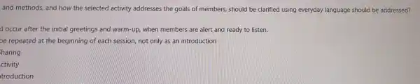 and methods, and how the selected activity addresses the goals of members should be clarified using everyday language should be addressed?
d occur after the initial greetings and warm -up, when members are alert and ready to listen.
be repeated at the beginning of each session,not only as an introduction
haring
ctivity
troduction