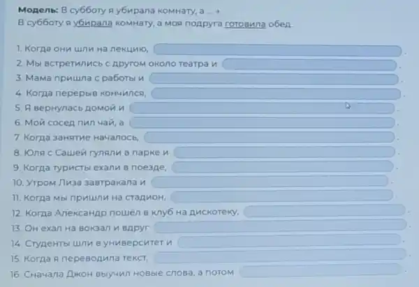 Monenb: B cy66ory A y6upana KOMHary, a ...
B cy66ory a y6upana KOMHary, a MOR noApyra rotoBuna o6en
1. Koraa oHu unn Ha nekunio, square 
2. Mbl BcTperunucb C ApyroM okono Tearpa H square 
3. Mama npuuna c pa6otbl n square 
4. Korpa nepepbiB KOHUANCA,
5. A BepHynacb ROMON n square 
6. Mon cocen nun 4an, a square 
7. Koraa 3aHATHe Ha4anocb	square 
8. IOna c Cauen rynanu B napke n square 
9. Korga TypucTbl exanw B noe3Ae, square 
10. YTpoM J7u3a 3aBTpakana n square 
11. Korga Mbi npuumu Ha CTaAnoH, square 
12. Korna AnekcaHAp nowen B Kny6 Ha Auckoreky, square 
13. OH exan Ha Bokaan n BApyr square 
14. Crypertbl unnu B yHuBepcuter u square 
15. Korna a nepeBonuna TeKCT,
16. CHa4ana LukoH Bblyun HoBble cnosa, a notom
square