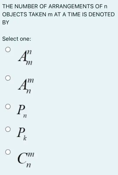 THE NUMBER OF ARRANGEMENT S OF n
OBJECTS TAKEN m AT A TIME IS DENOTED
BY
Select one:
A_(m)^n
O
A_(n)^m
O
P_(n)
P_(k)
C_(n)