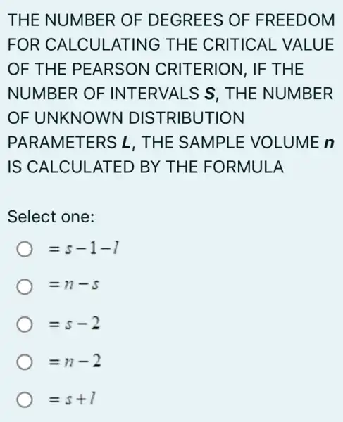 THE NUMBER OF DEGREES OF FREEDOM
FOR CALCUI -ATING THE CRITICAL VALUE
OF THE PEARSON CRITERION, IF THE
NUMBER OF INTERVALS S , THE NUMBER
OF UNKNOWN DISTRIBUTION
PARAMETERS L, THE SAMPL E VOLUME n
IS CALCULAT ED BY THE FORMULA
Select one:
=s-1-1
=n-5
=s-2
=n-2
=s+1