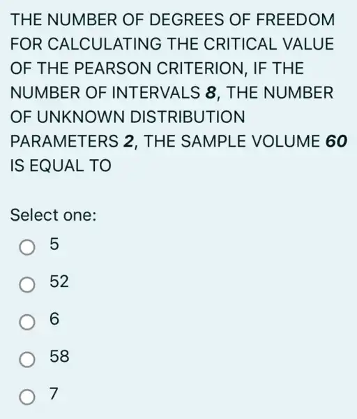 THE NUMBER OF DEGREES OF FREEDOM
FOR CALCUL ATING THE CRITICAL VALUE
OF THE PEARSON CRITERION, IF THE
NUMBER OF INTERVALS 8 . THE NUMBER
OF UNKNOWN DISTRIBUTION
PARAMETERS 2. THE SAMPLE : VOLUME 60
IS EQUAL TO
Select one:
5
52
6
58
7