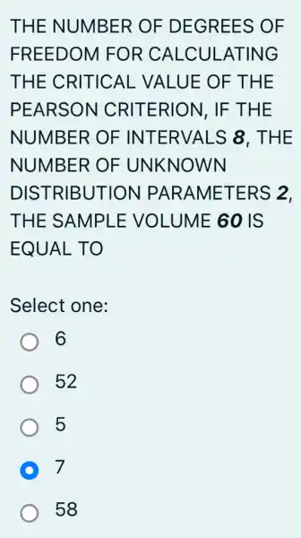 THE NUMBER OF DEGREES OF
FREEDOM FOR CALCUI -ATING
THE CRITICAL VALUE OF T HE
PEARSON CRITERION , IF THE
NUMBER OF INTERVALS 8. THE
NUMBER OF UNKNOWN
DISTRIBUTION PARAMETE RS 2.
THE SAMPLE VOLUME 60 IS
EQUAL TO
Select one:
6
52
5
D 7
58