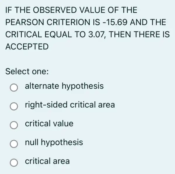 IF THE OBSERVED VALUE OF THE
PEARSON CRITERION IS -15.69 AND THE
CRITICAL EQUAL TO 3.07,THEN THERE IS
ACCEPTED
Select one:
alternate hypothesis
right-sided critical area
critical value
null hypothesis
critical area