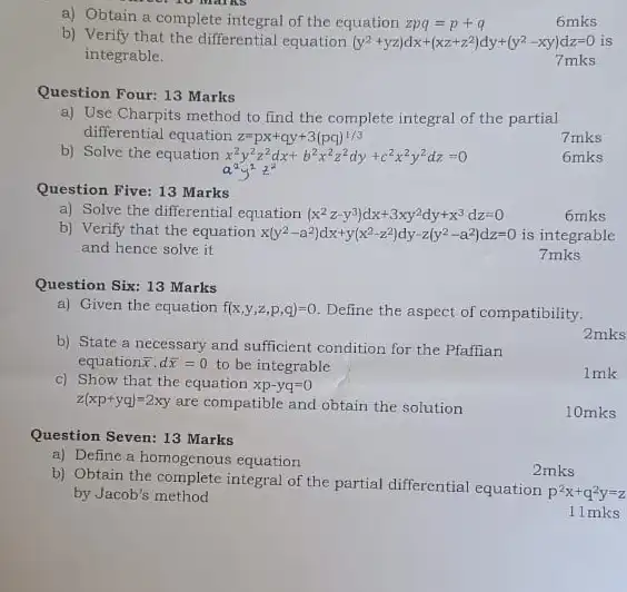 a) Obtain a complete integral of the equation zpq=p+q
6mks
b) Verify that the differential equation (y^2+yz)dx+(xz+z^2)dy+(y^2-xy)dz=0 is
integrable.
7 mks
Question Four: 13 Marks
a) Use Charpits method to find the complete integral of the partial
differential equation z=px+qy+3(pq)^1/3
b) Solve the equation x^2y^2z^2dx+b^2x^2z^2dy+c^2x^2y^2dz=0
7 mks
6mks
Question Five: 13 Marks
a) Solve the differential equation (x^2z-y^3)dx+3xy^2dy+x^3dz=0
6mks
b) Verify that the equation x(y^2-a^2)dx+y(x^2-z^2)dy-z(y^2-a^2)dz=0 is integrable
and hence solve it.
7 mks
Question Six: 13 Marks
a) Given the equation f(x,y,z,p,q)=0 Define the aspect of compatibility.
b) State a necessary and sufficient condition for the Pfaffian
equation bar (x)cdot dbar (x)=0 to be integrable
2mks
c) Show that the equation xp-yq=0
1mk
z(xp+yq)=2xy are compatible and obtain the solution
10mks
Question Seven: 13 Marks
a) Define a homogenous equation
2mks
b) Obtain the complete integral of the partial differential equation
p^2x+q^2y=z by Jacob's method
11 mks