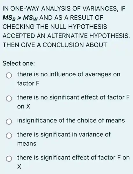 IN ONE-WAY ANALYSIS OF VARIANCES, IF
MS_(B)gt MS_(W) AND AS A RESULT OF
CHECKING THE NULL . HYPOTHESIS
ACCEPTED AN ALTERNATIVE : HYPOTHESIS,
THEN GIVE A CONCLUSION ABOUT
Select one:
there is no influence of averages on
factor F
there is no significant effect of factor F
on X
insignificance of the choice of means
there is significant in variance of
means
there is significant effect of factor F on
x