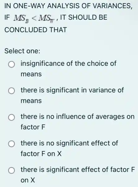 IN ONE-WAY ANALYSIS OF VARIANCES,
IF MS_(B)lt MS_(pi ) , IT SHOULD BE
CONCLUDED THAT
Select one:
insignificance of the choice of
means
there is significant in variance of
means
there is no influence of averages on
factor F
there is no significant effect of
factor F on X
there is significant effect of factor F
on X