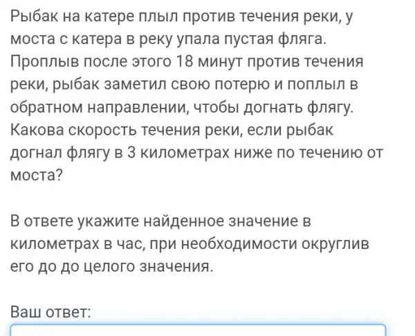 Pbl6aK Ha karepe IUIbUT ripoTuB Te4eHua peku, y
MocTa c KaTepa B peky ynana nycras d)nara.
TpomblB nocne 3TOTO 18 MuHYT ripoT/IB Te4eHua
peku, pbl6ak 3aMeTWT CBOH norepro n nommbin B
06paTHOM HanpaBneHuM , 4T06bl HorHaTb quary.
KaKOBa CKOpOCTb TeyeHua peku,ecnu pbl6ak
Horran pnary B 3 Kunomerpax Huxe no TeyeHuto or
MocTa?
B OTBeTe yKaXuTe HaugeHHoe 3HayeHne B
KWnOMeTpaX B 4ac , npn Heo6X0]MMOCTV okpyrnuB
ero 110 Ho yenoro 3Ha4eHua.
Ball OTBeT: