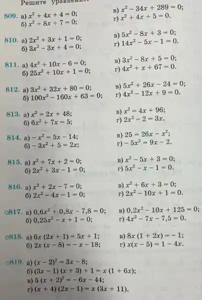 Pemrre ypaB Henne
809.a ) x^2+4x+4=0
6) x^2+8x+7=0
B)
x^2-34x+289=0
r)
x^2+4x+5=0
810. a ) 2x^2+3x+1=0
6) 3x^2-3x+4=0
B)
5x^2-8x+3=0
r)
14x^2-5x-1=0
811. a ) 4x^2+10x-6=0
6) 25x^2+10x+1=0
B)
3x^2-8x+5=0
r) 4x^2+x+67=0
812. a ) 3x^2+32x+80=0
6) 100x^2-160x+63=0
B)
5x^2+26x-24=0
r) 4x^2-12x+9=0
813. a ) x^2=2x+48
6) 6x^2+7x=5
B) x^2=4x+96
r) 2x^2-2=3x
814. a ) -x^2=5x-14
6) -3x^2+5=2x
B) 25=26x-x^2
r) -5x^2=9x-2
815. a ) x^2+7x+2=0
6) 2x^2+3x-1=0
B) x^2-5x+3=0
r) 5x^2-x-1=0
816. a ) x^2+2x-7=0
6) 2x^2-4x-1=0 i
B) x^2+6x+3=0
r) 2x^2-10x+1=0
0817 , a) 0,6x^2+0,8x-7,8=0
6) 0,25x^2-x+1=0
B) 0,2x^2-10x+125=0
r) 4x^2-7x-7,5=0
0818 a) 6x(2x+1)=5x+1
6) 2x(x-8)=-x-18
B) 8x(1+2x)=-1
r) x(x-5)=1-4x
o819 a) (x-2)^2=3x-8
6) (3x-1)(x+3)+1=x(1+6x)
B) 5(x+2)^2=-6x-44
r) (x+4)(2x-1)=x(3x+11)