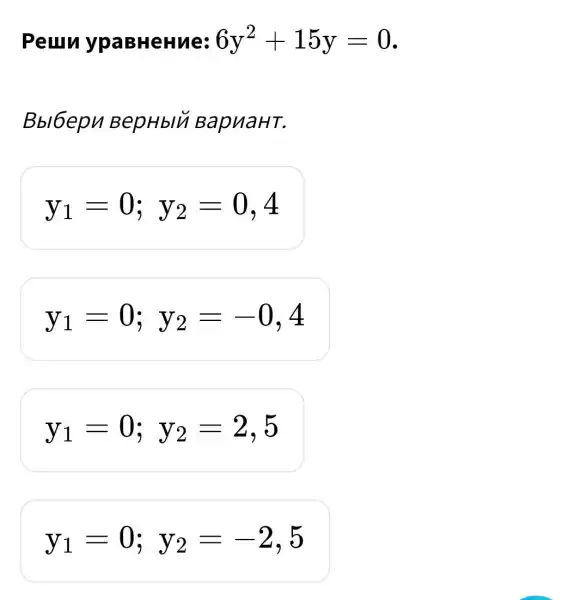 Peuru ypaBHeHue: 6y^2+15y=0
Bbl6epn BepHblu BapuaHT.
y_(1)=0;y_(2)=0,4
y_(1)=0;y_(2)=-0,4
y_(1)=0;y_(2)=2,5
y_(1)=0;y_(2)=-2,5