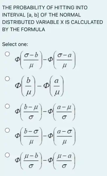 THE PROBABIL ITY OF HITTING INTO
INTERVAL [a,b] OF THE NORMAL
DISTRIBUTED VARIABLE X IS CALCULATED
BY THE FORMULA
Select one:
Phi ((sigma -b)/(mu ))-Phi ((sigma -a)/(mu ))
Phi ((b)/(mu ))-Phi ((a)/(mu ))
Phi ((b-mu )/(sigma ))-Phi ((a-mu )/(sigma ))
Phi ((b-sigma )/(mu ))-Phi ((a-sigma )/(mu ))
Phi ((mu -b)/(sigma ))-Phi ((mu -a)/(sigma ))