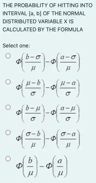 THE PROBABILITY OF HITTING ; INTO
INTERVAL [a,b] OF THE NORMAL
DISTRIBUTED VARIABLEX IS
CALCULATED BY THE FORMULA
Select one:
Phi ((b-sigma )/(mu ))-Phi ((a-sigma )/(mu ))
Phi ((mu -b)/(sigma ))-Phi ((mu -a)/(sigma ))
Phi ((b-mu )/(sigma ))-Phi ((a-mu )/(sigma ))
Phi ((sigma -b)/(mu ))-Phi ((sigma -a)/(mu ))
(2) - 2(2)