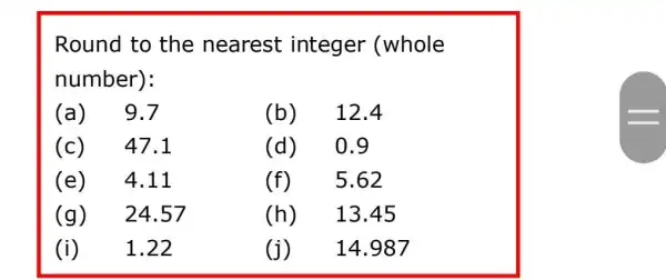 Round to the nearest integer (whole
number):
(a) 9.7	(b) 12.4
(c) ) 47.1	(d) 0.9
(e) 4.11	(f) 5.62
(g) 24 .57	(h) 13.45
(i) 1.22	(j) 14.987