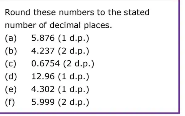 Round these numbers to the stated
number of decimal places.
(a)
5.876(1 d.p.)
(b) 4.237(2 d.p.)
(c) 0.6754(2 d.p.)
(d) 12.96(1 d.p.)
(e) 4.302(1 d.p.)
(f) 5.999(2 d.p.)