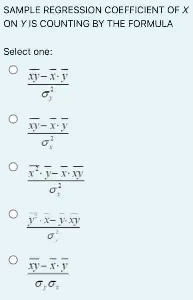 SAMPLE REGRESSION COEFFICIENT OF X
ON Y IS COUNTING BY THE FORMULA
Select one:
(overline (xy)-overline (x)cdot overline (y))/(sigma _(y)^2)
(overline (xy)-overline (x)cdot overline (y))/(sigma _(x)^2)
(bar (x)^2cdot bar (y)-bar (x)cdot bar (x))/(sigma _(x)^2)
(bar (y^2)cdot bar (x)-bar (y)cdot bar (y))/(sigma _(y)^2)
(overline (xy)-overline (x)cdot overline (y))/(sigma _(y)sigma _(x))