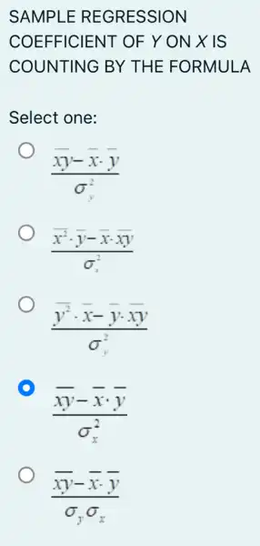 SAMPLE REGRESSION
COEFFICIENT OF Y ON X IS
COUNTING BY THE FORMULA
Select one:
(xy-xcdot y)/(sigma _(y)^2)
(bar (x)^2cdot bar (y)-bar (x)cdot bar (x)y)/(sigma _(x)^2)
(bar (y^2)cdot bar (x)-bar (y)cdot bar (x))/(sigma _(y)^2)
D
(overline (xy)-overline (x)cdot overline (y))/(sigma _(x)^2)
(overline (xy)-overline (x)overline (y))/(sigma _(y)sigma _(x))