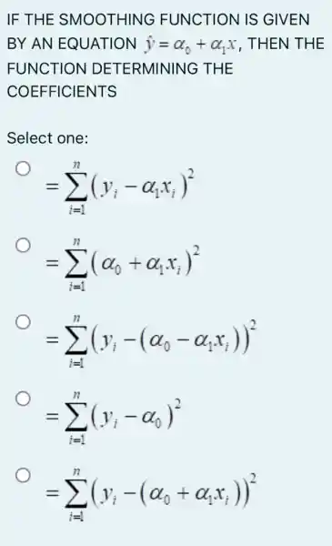 IF THE SMOOTHING FUNCTION IS GIVEN
BY AN EQUATION hat (y)=alpha _(0)+alpha _(1)x , THEN THE
FUNCTION DETERMINING THE
COEFFICIENTS
Select one:
=sum _(i=1)^n(y_(i)-alpha _(1)x_(i))^2
=sum _(i=1)^n(alpha _(0)+alpha _(1)x_(i))^2
=sum _(i=1)^n(y_(i)-(alpha _(0)-alpha _(1)x_(i)))^2
=sum _(i=1)^n(y_(i)-alpha _(0))^2
=sum _(i=1)^n(y_(i)-(alpha _(0)+alpha _(1)x_(i)))^2