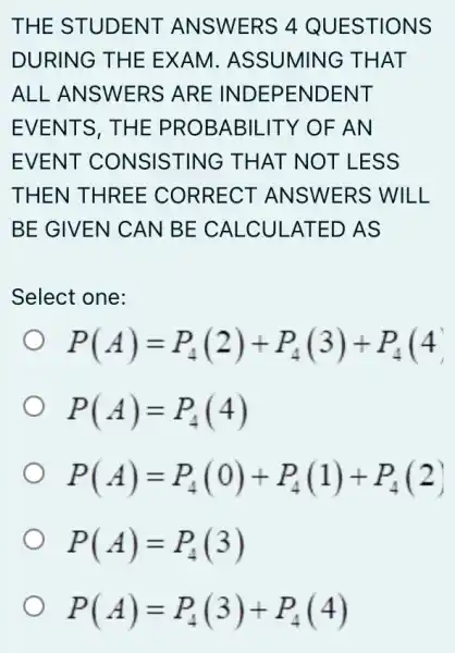 THE STUDENT ANSWERS 4 QUESTIONS
DURING THE EXAM . ASSUMING THAT
ALL ANSWERS ; ARE INDEPENDENT
EVENTS, THE PROBABILITY OF AN
EVENT CONSISTING THAT NOT LESS
THEN THREE CORRECT ANSWERS WILL
BE GIVEN CAN BE CALCU LATED AS
Select one:
P(A)=P_(4)(2)+P_(4)(3)+P_(4)(4)
P(A)=P_(4)(4)
P(A)=P_(4)(0)+P_(4)(1)+P_(4)(2)
P(A)=P_(4)(3)
P(A)=P_(4)(3)+P_(4)(4)