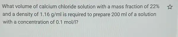 What volume of calcium chloride solution with a mass fraction of 22% 
and a density of 1.16g/ml is required to prepare 200 ml of a solution
with a concentration of 0.1mol/I