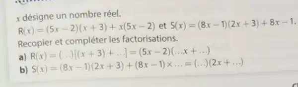 x désigne un nombre réel.
R(x)=(5x-2)(x+3)+x(5x-2) et S(x)=(8x-1)(2x+3)+8x-1
Recopier et compléter les factorisations.
a) R(x)=(ldots [(x+3)+ldots ]=(5x-2)(ldots x+ldots ) R(x)=(ldots [[x+3)+ldots ]=(5x-2)(ldots x+ldots ) S(x)=(8x-1)(2x+3)+(8x-1)
b)