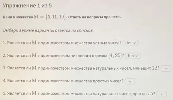 YnpaxHeHue 1 n35
AaHo MHOXKeCTBO M= 5,11,19  OTBeTb Ha Bonpocbi npo Hero.
Bbi6epu BepHble BapvaHTbl OTBeTOB H3 ChuCKOB.
1. ABngercanuM TOAMHOXECTBOM MHOXKeCTB 4éTHbIX 4ncen? square 
2. ABngercanuM TOAMHOXeCTBOM 4HCnoBoro orpeaka [4;25] square 
3. ABngercann M TOAMHOXECTBOM MHOXKeCTB HarypanbHbIX yucen, MeHbuJIXX 12? square 
4. ABngercann M TOAMHOXKeCTBOM MHOXKeCTB npocTblx 4ncen? square 
5. ABngercanu M TOAMHOXKeCTBOM MHOXKeCTB HarypanbHbIX 4ncen, KpaTHbIK 5? square