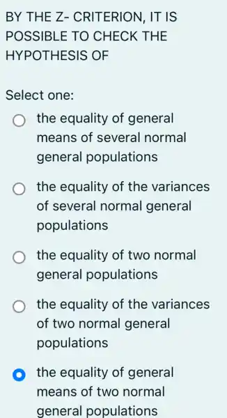 BY THE Z- CRITERION, IT IS
POSSIBLE TO CHECK THE
HYPOTHESIS OF
Select one:
the equality of general
means of several normal
general populations
the equality of the variances
of several normal general
populations
the equality of two normal
general populations
the equality of the variances
of two normal general
populations
D the equality of general
means of two normal
general populations